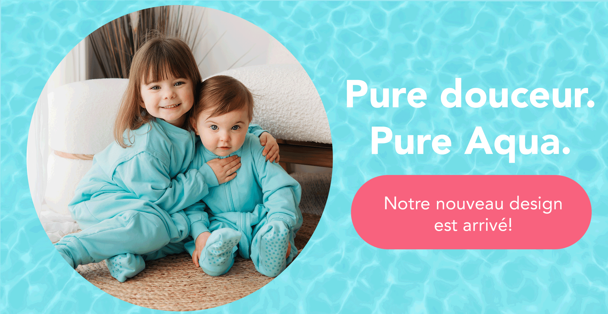 Pure douceur. Pure Aqua.
Notre nouveau design est arrivé!
